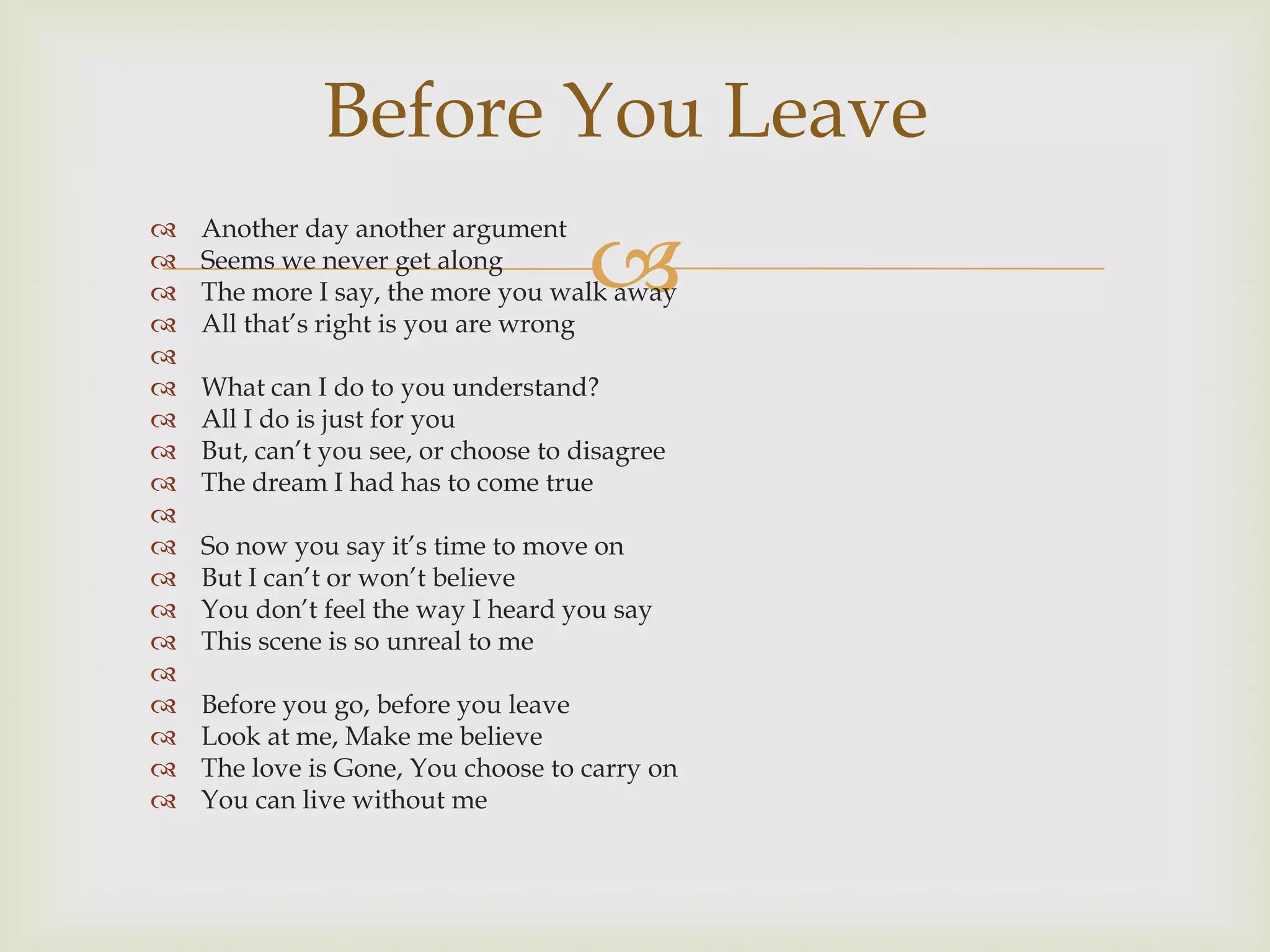 Before You Leave

                                      
   Another day another argument
   Seems we never get along
   The more I say, the more you walk away
   All that‟s right is you are wrong

   What can I do to you understand?
   All I do is just for you
   But, can‟t you see, or choose to disagree
   The dream I had has to come true

   So now you say it‟s time to move on
   But I can‟t or won‟t believe
   You don‟t feel the way I heard you say
   This scene is so unreal to me

   Before you go, before you leave
   Look at me, Make me believe
   The love is Gone, You choose to carry on
   You can live without me
 
