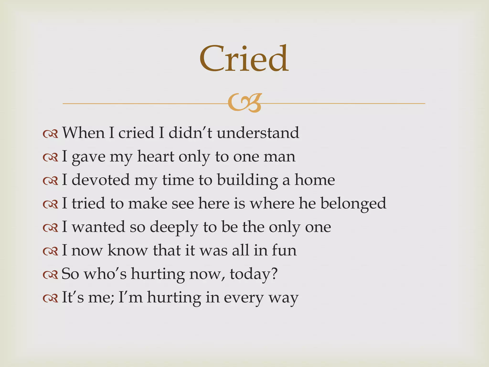 Cried
                      
 When I cried I didn‟t understand
 I gave my heart only to one man
 I devoted my time to building a home
 I tried to make see here is where he belonged
 I wanted so deeply to be the only one
 I now know that it was all in fun
 So who‟s hurting now, today?
 It‟s me; I‟m hurting in every way
 