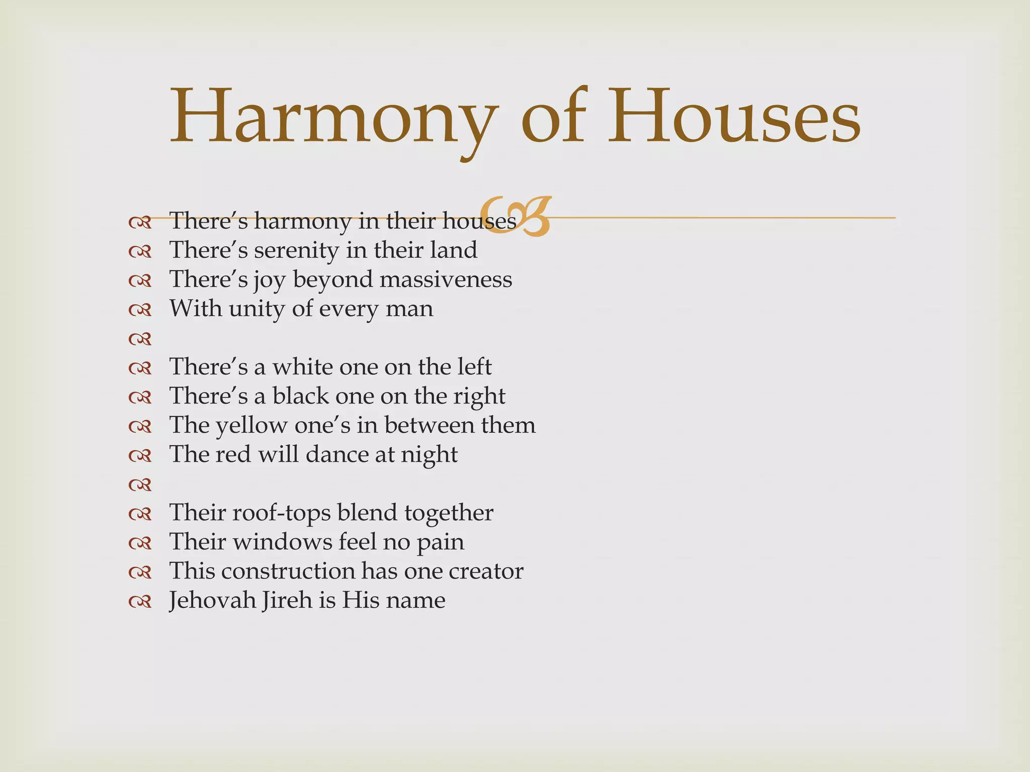 Harmony of Houses


          
    There‟s harmony in their houses
    There‟s serenity in their land
   There‟s joy beyond massiveness
   With unity of every man

   There‟s a white one on the left
   There‟s a black one on the right
   The yellow one‟s in between them
   The red will dance at night

   Their roof-tops blend together
   Their windows feel no pain
   This construction has one creator
   Jehovah Jireh is His name
 