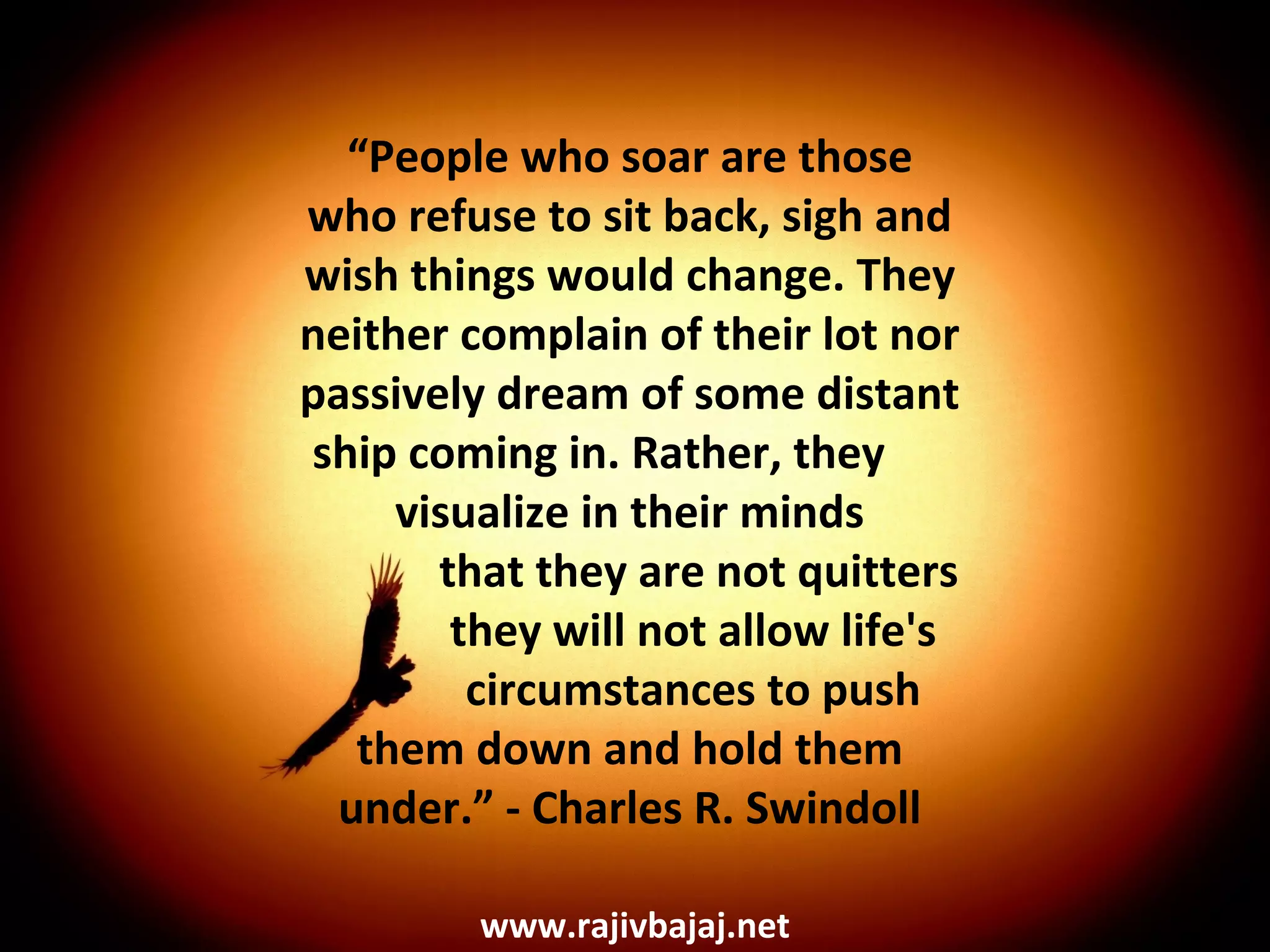 “People who soar are those
who refuse to sit back, sigh and
wish things would change. They
neither complain of their lot nor
passively dream of some distant
ship coming in. Rather, they
     visualize in their minds
       that they are not quitters
        they will not allow life's
         circumstances to push
  them down and hold them
 under.” - Charles R. Swindoll

         www.rajivbajaj.net
 