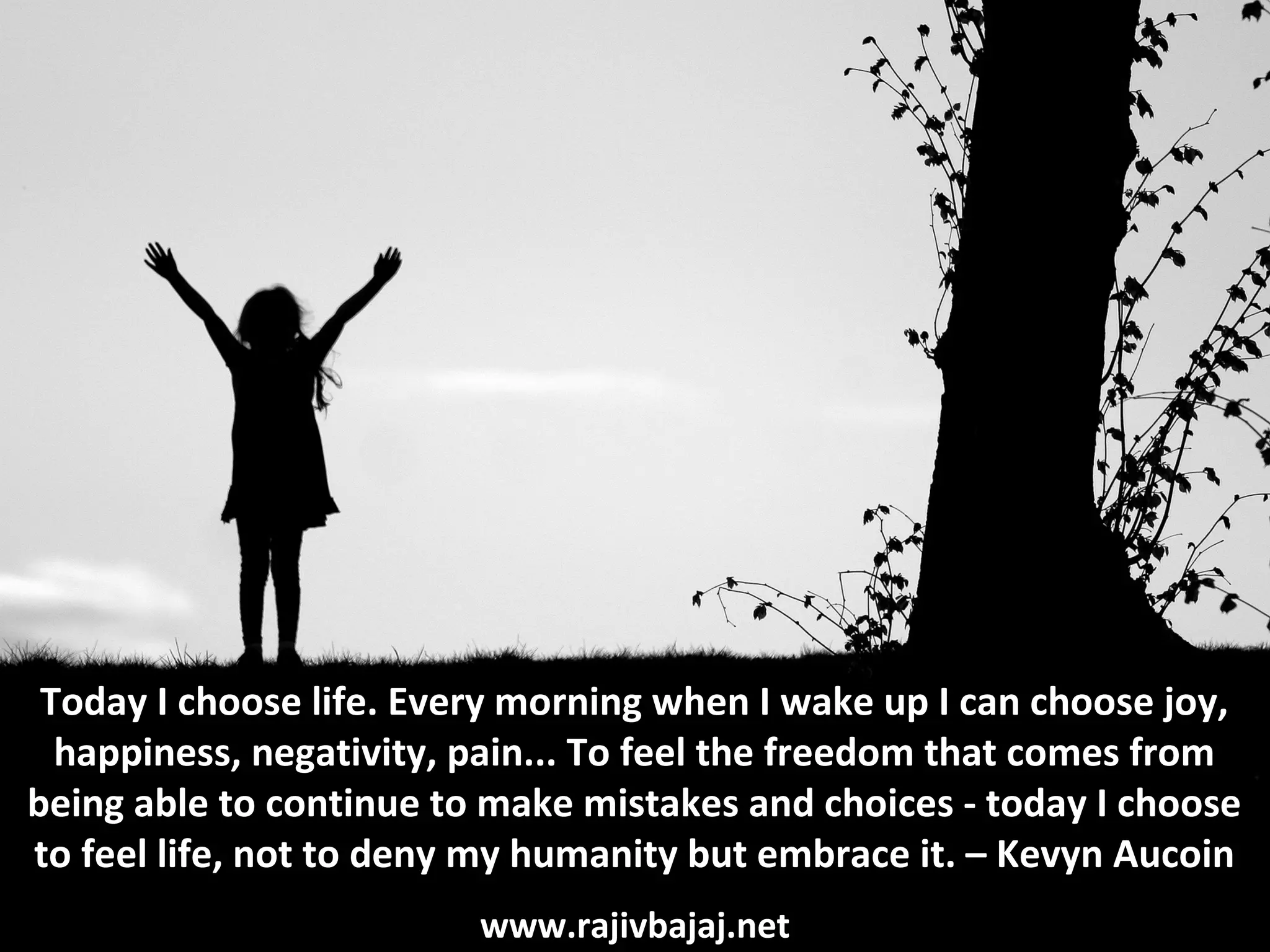 Today I choose life. Every morning when I wake up I can choose joy,
  happiness, negativity, pain... To feel the freedom that comes from
being able to continue to make mistakes and choices - today I choose
to feel life, not to deny my humanity but embrace it. – Kevyn Aucoin
                         www.rajivbajaj.net
 