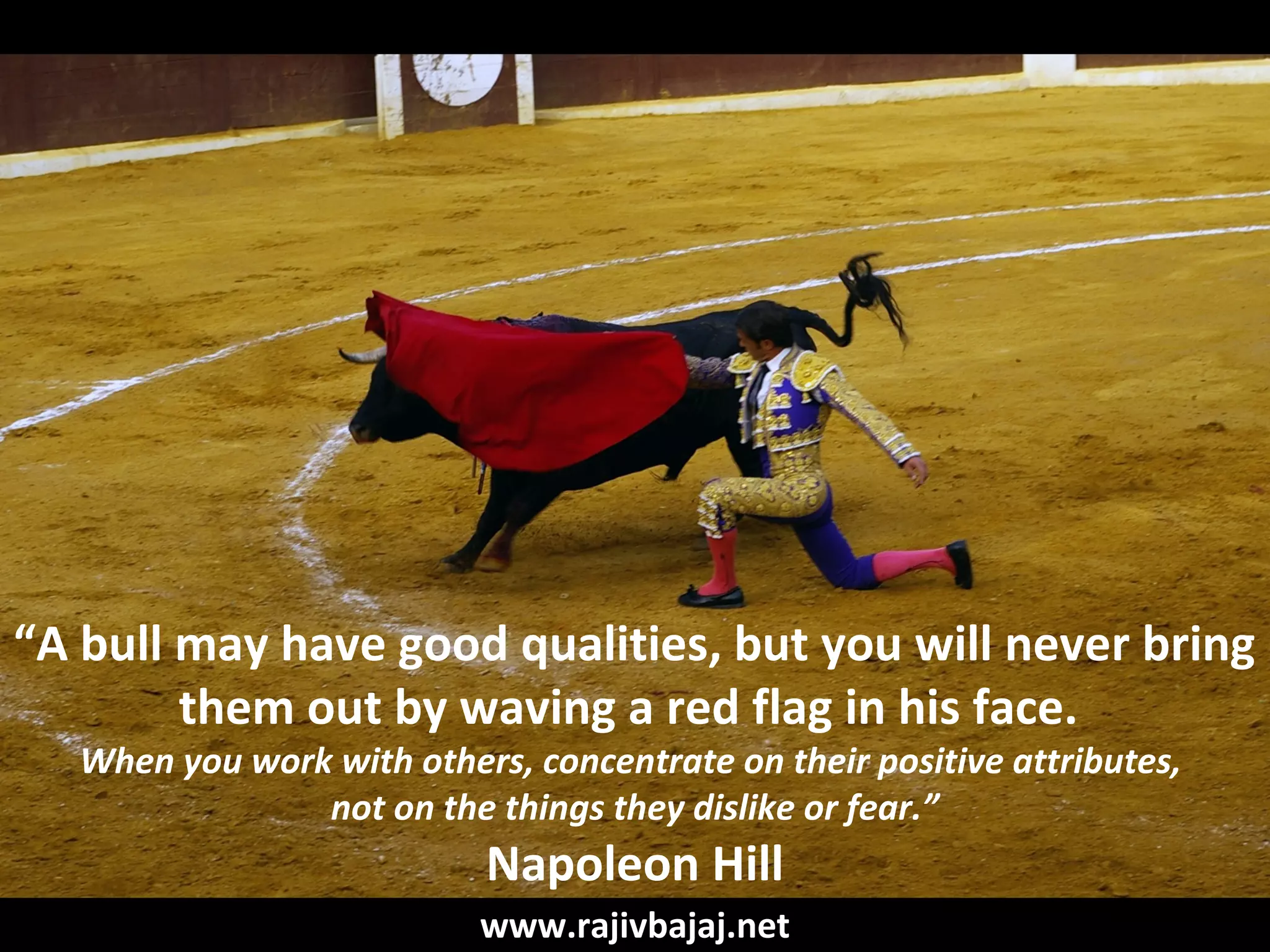 “A bull may have good qualities, but you will never bring
        them out by waving a red flag in his face.
   When you work with others, concentrate on their positive attributes,
                not on the things they dislike or fear.”
                            Napoleon Hill
                           www.rajivbajaj.net
 