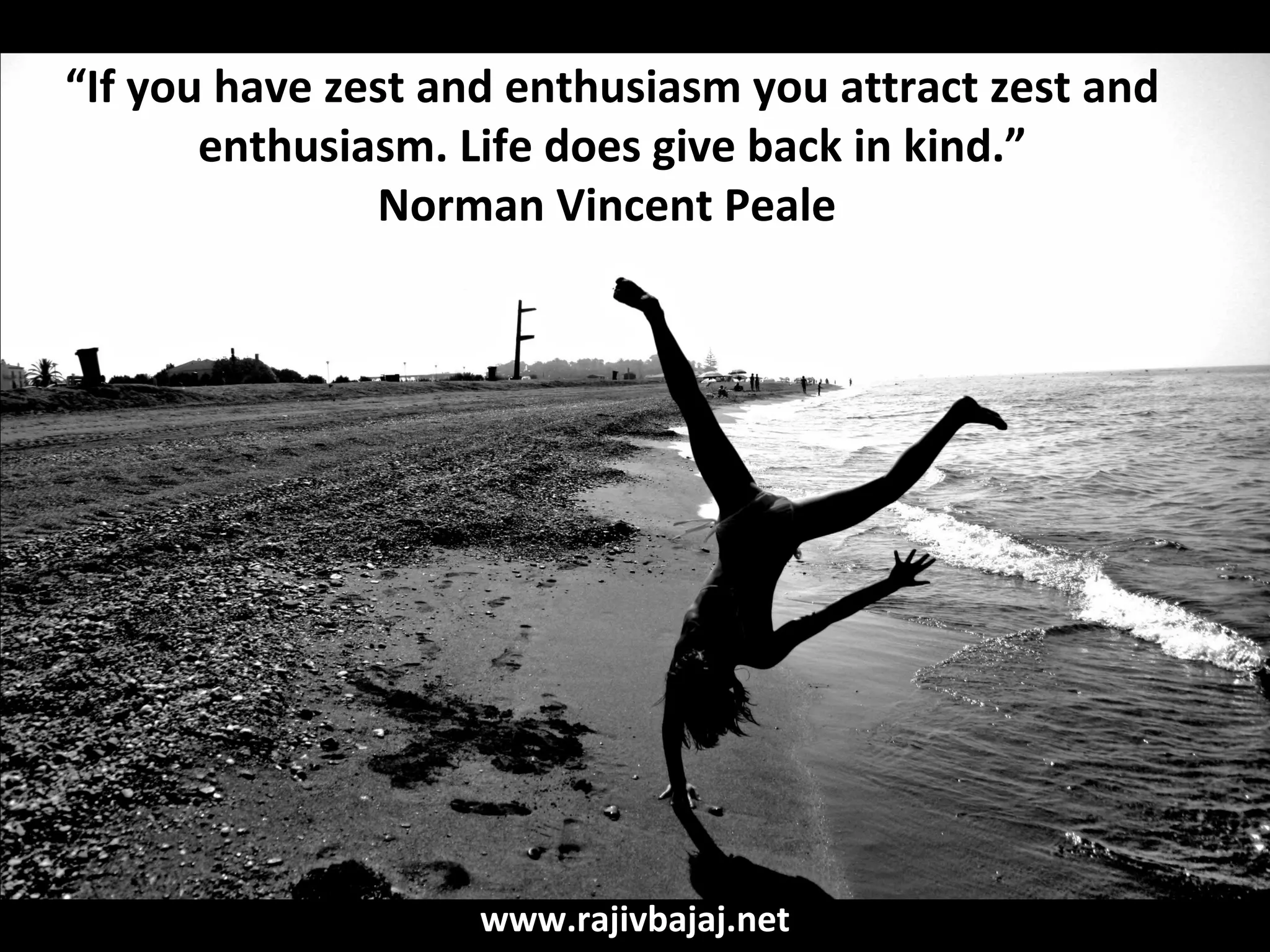 “If you have zest and enthusiasm you attract zest and
       enthusiasm. Life does give back in kind.”
               Norman Vincent Peale




                    www.rajivbajaj.net
 