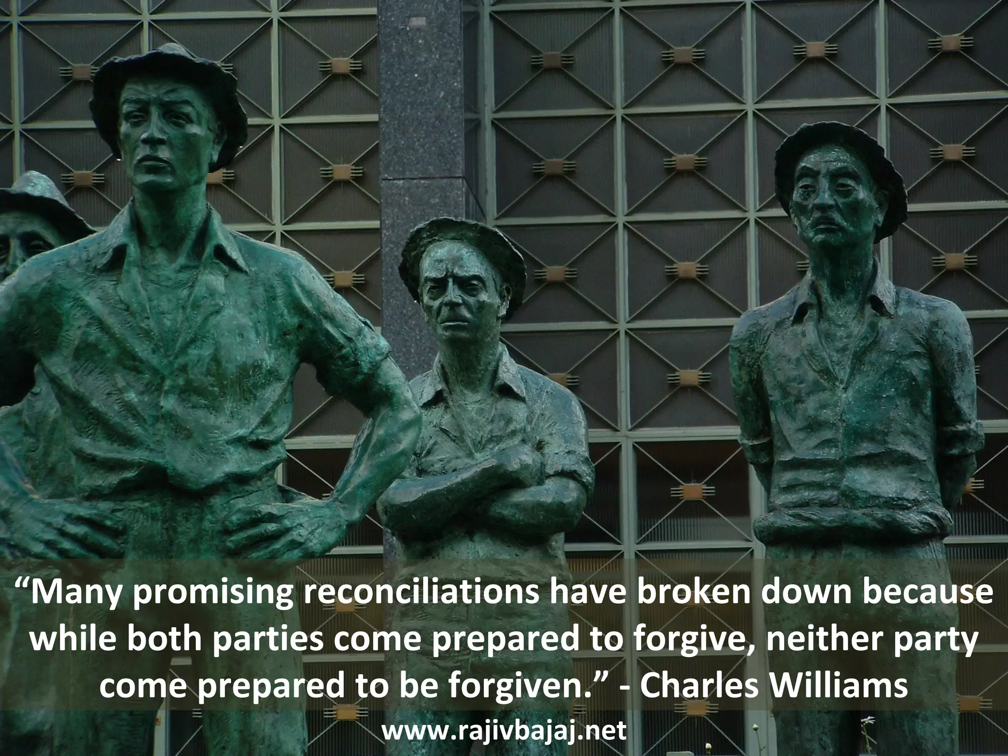 “Many promising reconciliations have broken down because
 while both parties come prepared to forgive, neither party
     come prepared to be forgiven.” - Charles Williams
                      www.rajivbajaj.net
 