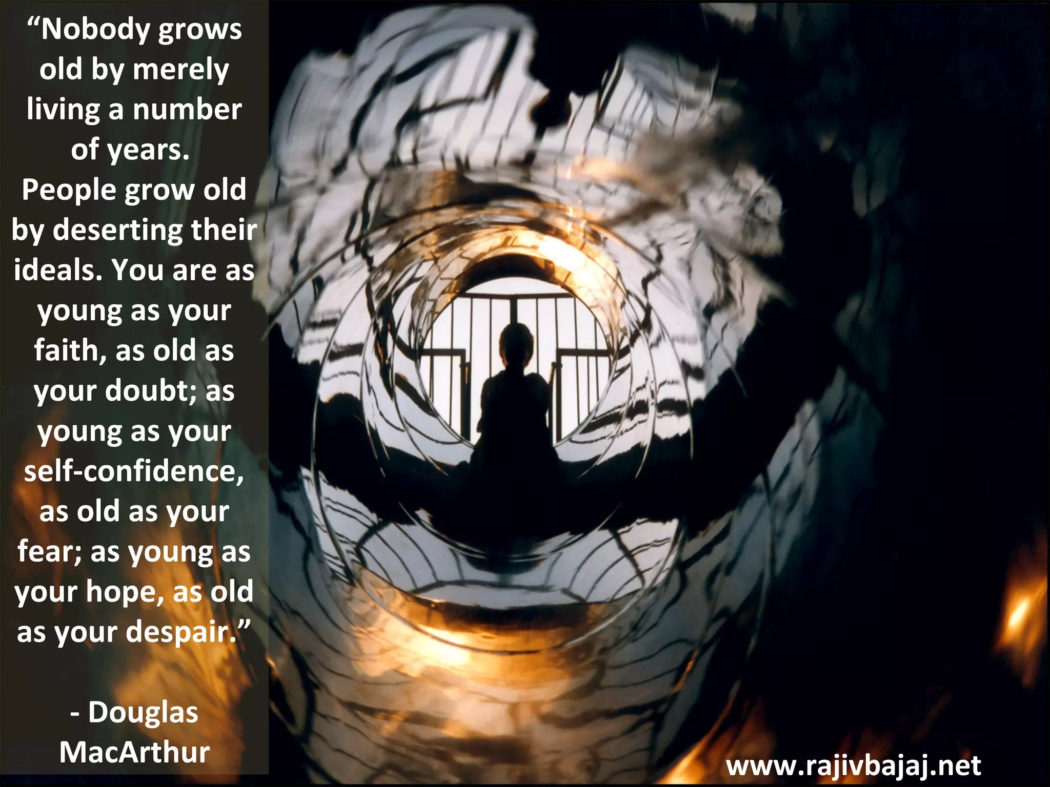“Nobody grows
   old by merely
 living a number
     of years.
 People grow old
by deserting their
ideals. You are as
  young as your
  faith, as old as
  your doubt; as
  young as your
 self-confidence,
   as old as your
fear; as young as
your hope, as old
as your despair.”

   - Douglas
   MacArthur         www.rajivbajaj.net
 