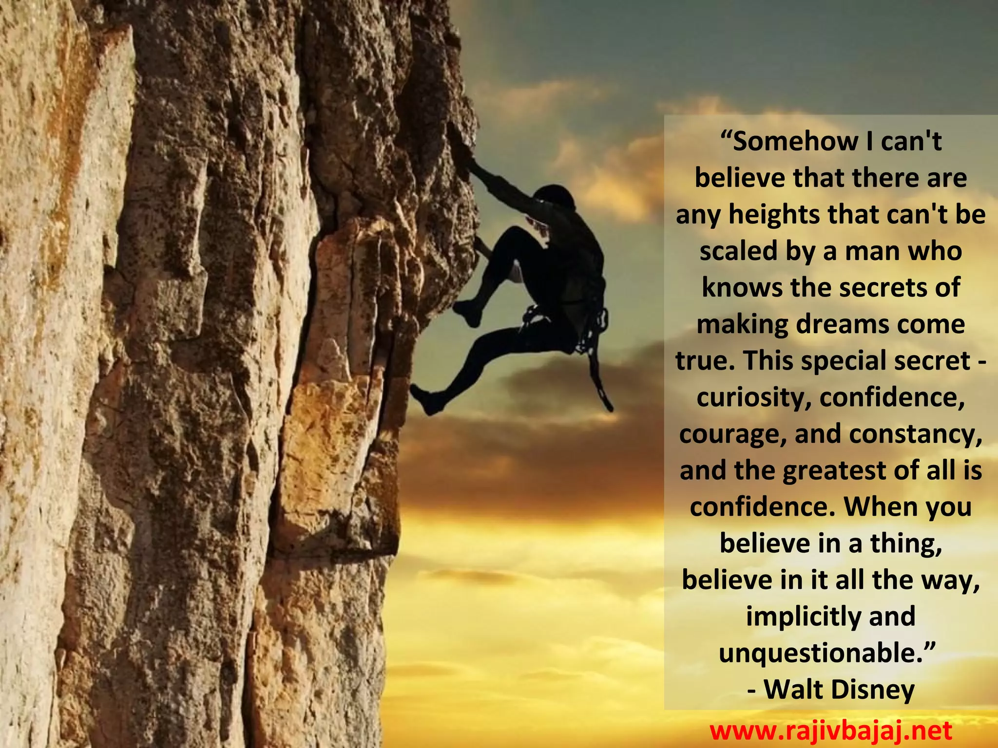 “Somehow I can't
  believe that there are
any heights that can't be
   scaled by a man who
   knows the secrets of
   making dreams come
true. This special secret -
   curiosity, confidence,
courage, and constancy,
and the greatest of all is
  confidence. When you
     believe in a thing,
 believe in it all the way,
       implicitly and
     unquestionable.”
       - Walt Disney
    www.rajivbajaj.net
 