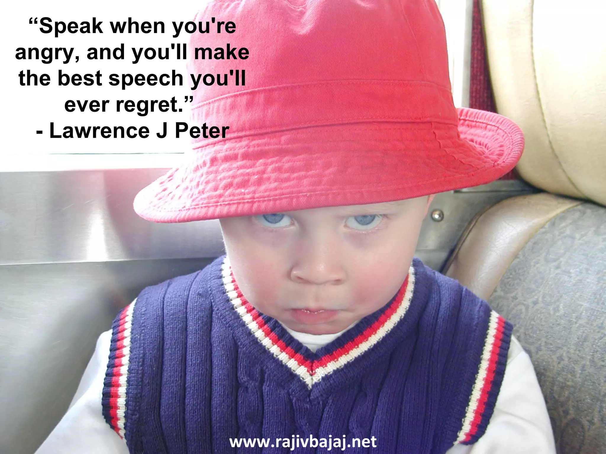 “Speak when you're
angry, and you'll make
the best speech you'll
     ever regret.”
  - Lawrence J Peter




                    www.rajivbajaj.net
 