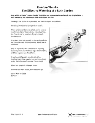 Random Thunks
The Effective Watering of a Rock Garden
Chip Evans, Ph.D. www.theevansgroupllc.com
And, within all these “random thunks” that I blurt out in conversation and word, and despite being a
fully messed up and complicated older man myself, it is this:
Thinking is the source of all problems, and there really are no problems.
We always feel older or younger than we are.
There is no reason to move so fast, and to have so
much input. None. We create the intensity of life,
the “overstress” of ourselves. There is no such
thing as stress.
I can learn from you as much as you can learn from
me. This goes back to basic listening, which few of
us do well.
Stop all negativity. This is harder than anything,
especially when you think how big a statement it is,
and how negative you REALLY are.
If you haven’t figured it out, this is it. When
involved in anything negative you are immediately
under the influence of negative. This is stupid.
When you get good, things get better.
Whoever you were is over, even a second ago.
Listen Well. Do Good.
Be Well.
 