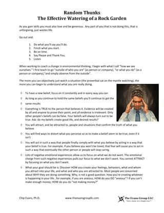 Random Thunks
The Effective Watering of a Rock Garden
Chip Evans, Ph.D. www.theevansgroupllc.com
As you gain skills you must also love and be generous. Any part of you that is not doing this, that is
unforgiving, just wastes life.
Go out and:
1. Do what you’ll say you’ll do.
2. Finish what you start.
3. Be on time.
4. Say Please and Thank You.
5. Listen
When working to coach a change in environmental thinking, I begin with what I call “how we see
ourselves.” I first teach to go “outside of who you are” (as person or company), “or what you do” (as a
person or company),“and simply observe from the outside”.
The more you can objectively just watch a situation (the proverbial cat on the mantle watching), the
more you can begin to understand what you are really doing.
◊ To have a new belief, focus on it constantly and in every way you can
◊ As long as you continue to hold the same beliefs you’ll continue to get the
◊ same results
◊ Everything is TRUE to the person that believes it. Evidence will be created
by all and anyone to prove their point, and all evidence is irrelevant. Only
other people’s beliefs can be false. Your beliefs will always turn out to be
true. Ask: do my beliefs create good life, and desired results?
◊ You will attract, and be attracted to, people and situations that confirm the truth of what you
believe
◊ You will find ways to distort what you perceive so as to make a belief seem to be true, even if it
isn’t
◊ You will act in such a way that people finally comply with what you believe by acting in a way that
your belief is true. For example, if you believe you won’t be loved, that fear will cause you to act in
such a way that eventually the other person or people will stop caring.
◊ Lots of negative emotional experiences allow us to focus on what we do not want. The emotional
charge from such negative experiences pulls our focus to what we don’t want. You cannot ATTRACT
by focusing on what you don’t want.
◊ What your goal should be is: Discover HOW you create your feelings, behaviors, what and whom
you attract into your life, and what and who you are attracted to. Most people are concerned
about WHY they are doing something. Why, is not a good question. How you’re creating whatever
is happening in your life...for example, if you are anxious, HOW do you DO “anxious”? If you can’t
make enough money, HOW do you do “not making money?”
 