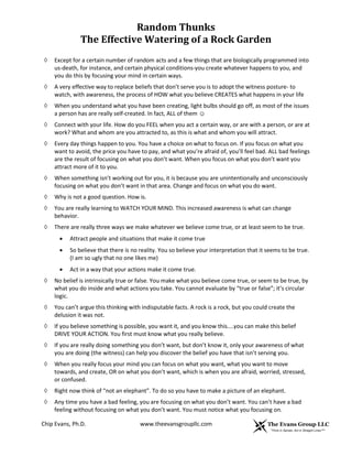Random Thunks
The Effective Watering of a Rock Garden
Chip Evans, Ph.D. www.theevansgroupllc.com
◊ Except for a certain number of random acts and a few things that are biologically programmed into
us-death, for instance, and certain physical conditions-you create whatever happens to you, and
you do this by focusing your mind in certain ways.
◊ A very effective way to replace beliefs that don’t serve you is to adopt the witness posture- to
watch, with awareness, the process of HOW what you believe CREATES what happens in your life
◊ When you understand what you have been creating, light bulbs should go off, as most of the issues
a person has are really self-created. In fact, ALL of them ☺
◊ Connect with your life. How do you FEEL when you act a certain way, or are with a person, or are at
work? What and whom are you attracted to, as this is what and whom you will attract.
◊ Every day things happen to you. You have a choice on what to focus on. If you focus on what you
want to avoid, the price you have to pay, and what you’re afraid of, you’ll feel bad. ALL bad feelings
are the result of focusing on what you don’t want. When you focus on what you don’t want you
attract more of it to you.
◊ When something isn’t working out for you, it is because you are unintentionally and unconsciously
focusing on what you don’t want in that area. Change and focus on what you do want.
◊ Why is not a good question. How is.
◊ You are really learning to WATCH YOUR MIND. This increased awareness is what can change
behavior.
◊ There are really three ways we make whatever we believe come true, or at least seem to be true.
 Attract people and situations that make it come true
 So believe that there is no reality. You so believe your interpretation that it seems to be true.
(I am so ugly that no one likes me)
 Act in a way that your actions make it come true.
◊ No belief is intrinsically true or false. You make what you believe come true, or seem to be true, by
what you do inside and what actions you take. You cannot evaluate by “true or false”; it’s circular
logic.
◊ You can’t argue this thinking with indisputable facts. A rock is a rock, but you could create the
delusion it was not.
◊ If you believe something is possible, you want it, and you know this....you can make this belief
DRIVE YOUR ACTION. You first must know what you really believe.
◊ If you are really doing something you don’t want, but don’t know it, only your awareness of what
you are doing (the witness) can help you discover the belief you have that isn’t serving you.
◊ When you really focus your mind you can focus on what you want, what you want to move
towards, and create, OR on what you don’t want, which is when you are afraid, worried, stressed,
or confused.
◊ Right now think of “not an elephant”. To do so you have to make a picture of an elephant.
◊ Any time you have a bad feeling, you are focusing on what you don’t want. You can’t have a bad
feeling without focusing on what you don’t want. You must notice what you focusing on.
 