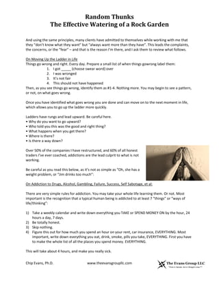 Random Thunks
The Effective Watering of a Rock Garden
Chip Evans, Ph.D. www.theevansgroupllc.com
And using the same principles, many clients have admitted to themselves while working with me that
they “don’t know what they want” but “always want more than they have”. This leads the complaints,
the concerns, or the “fear” – and that is the reason I’m there, and I ask them to review what follows.
On Moving Up the Ladder in Life
Things go wrong and right. Every day. Prepare a small list of when things gowrong label them:
1. I got _____ (choose swear word) over
2. I was wronged
3. It’s not fair
4. This should not have happened
Then, as you see things go wrong, identify them as #1-4. Nothing more. You may begin to see a pattern,
or not, on what goes wrong.
Once you have identified what goes wrong you are done and can move on to the next moment in life,
which allows you to go up the ladder more quickly.
Ladders have rungs and lead upward. Be careful here.
• Why do you want to go upward?
• Who told you this was the good and right thing?
• What happens when you get there?
• Where is there?
• Is there a way down?
Over 50% of the companies I have restructured, and 60% of all honest
traders I’ve ever coached, addictions are the lead culprit to what is not
working.
Be careful as you read this below, as it’s not as simple as “Oh, she has a
weight problem, or “Jim drinks too much”:
On Addiction to Drugs, Alcohol, Gambling, Failure, Success, Self Sabotage, et al:
There are very simple rules for addiction. You may take your whole life learning them. Or not. Most
important is the recognition that a typical human being is addicted to at least 7 “things” or “ways of
life/thinking”:
1) Take a weekly calendar and write down everything you TAKE or SPEND MONEY ON by the hour, 24
hours a day, 7 days.
2) Be totally honest.
3) Skip nothing.
4) Figure this out for how much you spend an hour on your rent, car insurance, EVERYTHING. Most
important, write down everything you eat, drink, smoke, pills you take, EVERYTHING. First you have
to make the whole list of all the places you spend money. EVERYTHING.
This will take about 4 hours, and make you really sick.
 
