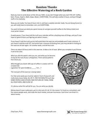 Random Thunks
The Effective Watering of a Rock Garden
Chip Evans, Ph.D. www.theevansgroupllc.com
Next you have to write down all the shit you TAKE, so you don’t forget when you start THE LIST. Coffee,
beer, Prozac, Aspirin, Meth, Dope, Water, EVERYTHING. This will take another 4 hours, and you’ll forget
stuff or lie creatively.
Now you are ready. You have 8 hours into it, and have a weekly calendar ready. You are being honest so
you will really have to remember a lot. List EVERYTHING.
You want to know just what you spend money on and give yourself (coffee to the lottery ticket) and
must write it down.
A week passes. If you have told the truth your calendar will be a shocking mess of things, and you’ll now
have to spend 4 hours just figuring out what it means.
If you haven’t told the truth you’ve half assed done the exercise and probably won’t even continue. If
you haven’t told the truth YET, but kind of see a channel of thinking here, you may decide to fucking do
the exercise all over again…for another week, and tell the truth.
There are about 20 hours total in this exercise. It takes a lot of input. When you complete it you’ll know.
It will all be clear.
What you did this week is who you are, and what you’ve become.
It may be the root of your unhappiness. There will be patterns
that shock you.
Who thought you drank 100 cups of coffee in a week, huh? Or
smoked 210
cigarettes? Or spent $1000 on _____? Or....?
The next part of the exercise is being naked.
For that same week you must be naked in front of yourself, and
really look at your body, ALL OF IT, FOR FIVE MINUTES each day.
SOME PEOPLE HAVE OTHERS TAKE PICTURES OF THEM, FROM
ALL FOUR SIDES, AND CLOSE UP.
It’s obvious what this will do for you. You are what you decide.
Money doesn’t even really exist, yet it is the root of it all. It’s the reason I’m hired as a consultant, and
the reason people work, and trade the stock market, and own businesses. Each time I am hired it is
about money.
 