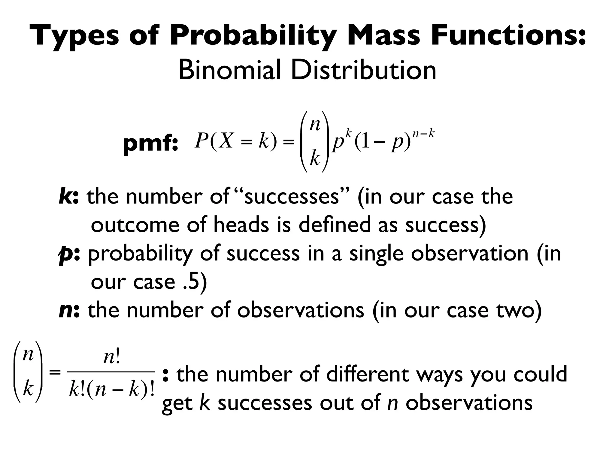 Types of Probability Mass Functions:
          Binomial Distribution
                           ⎛ n ⎞ k      n−k
           pmf: P(X = k) = ⎜ ⎟ p (1− p)
                           ⎝ k ⎠
    k: the number of “successes” (in our case the
       outcome of heads is deﬁned as success)
    p: probability of success in a single observation (in
        €
       our case .5)
    n: the number of observations (in our case two)
⎛ n ⎞     n!
⎜ ⎟ =            : the number of different ways you could
⎝ k ⎠ k!(n − k)!
               get k successes out of n observations
 