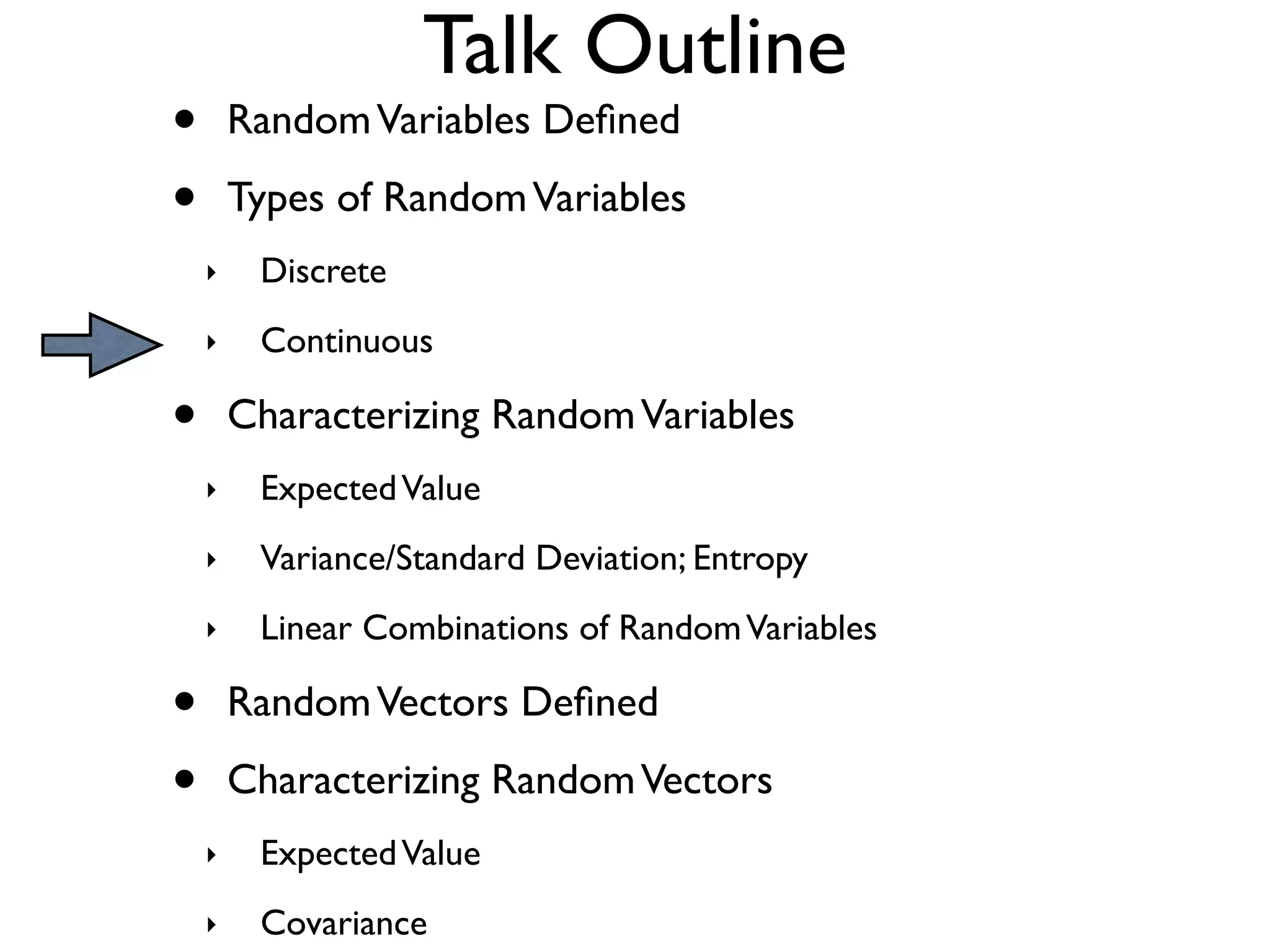 Talk Outline
•       Random Variables Deﬁned

•       Types of Random Variables
    ‣    Discrete
    ‣    Continuous

•       Characterizing Random Variables
    ‣    Expected Value
    ‣    Variance/Standard Deviation; Entropy
    ‣    Linear Combinations of Random Variables

•       Random Vectors Deﬁned

•       Characterizing Random Vectors
    ‣    Expected Value
    ‣    Covariance
 