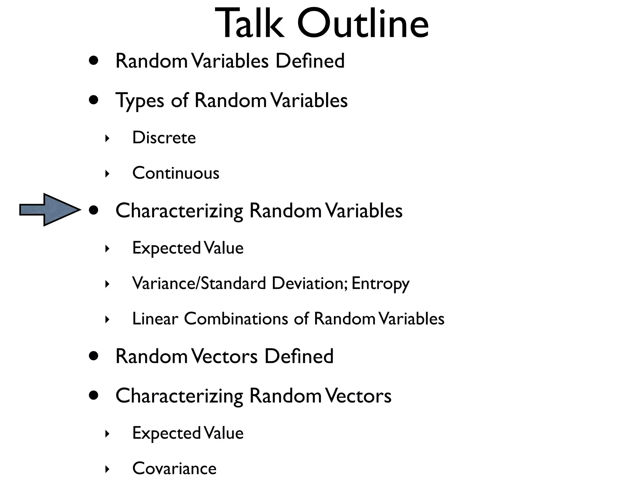 Talk Outline
•       Random Variables Deﬁned

•       Types of Random Variables
    ‣    Discrete
    ‣    Continuous

•       Characterizing Random Variables
    ‣    Expected Value
    ‣    Variance/Standard Deviation; Entropy
    ‣    Linear Combinations of Random Variables

•       Random Vectors Deﬁned

•       Characterizing Random Vectors
    ‣    Expected Value
    ‣    Covariance
 