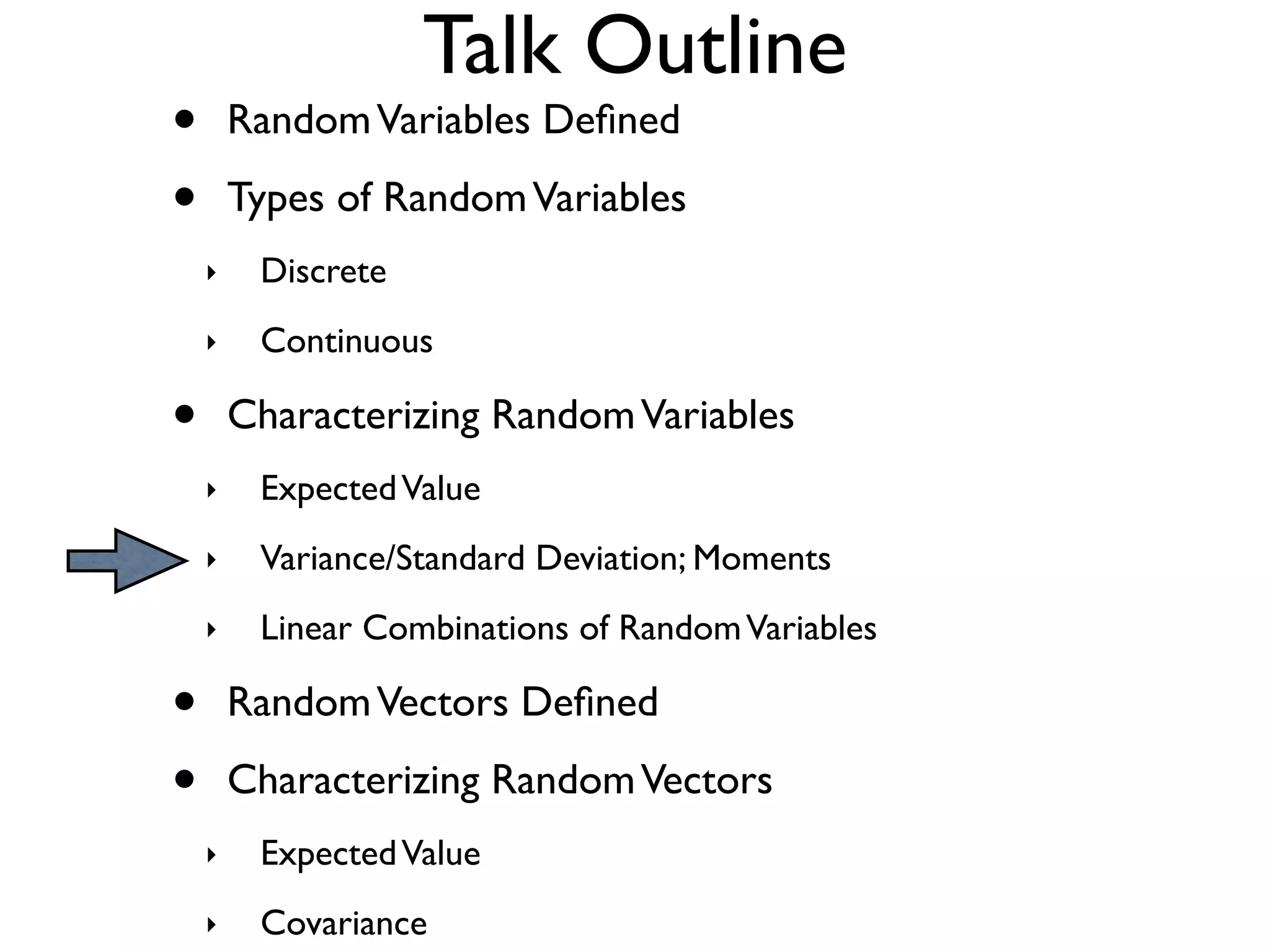 Talk Outline
•       Random Variables Deﬁned

•       Types of Random Variables
    ‣    Discrete
    ‣    Continuous

•       Characterizing Random Variables
    ‣    Expected Value
    ‣    Variance/Standard Deviation; Moments
    ‣    Linear Combinations of Random Variables

•       Random Vectors Deﬁned

•       Characterizing Random Vectors
    ‣    Expected Value
    ‣    Covariance
 