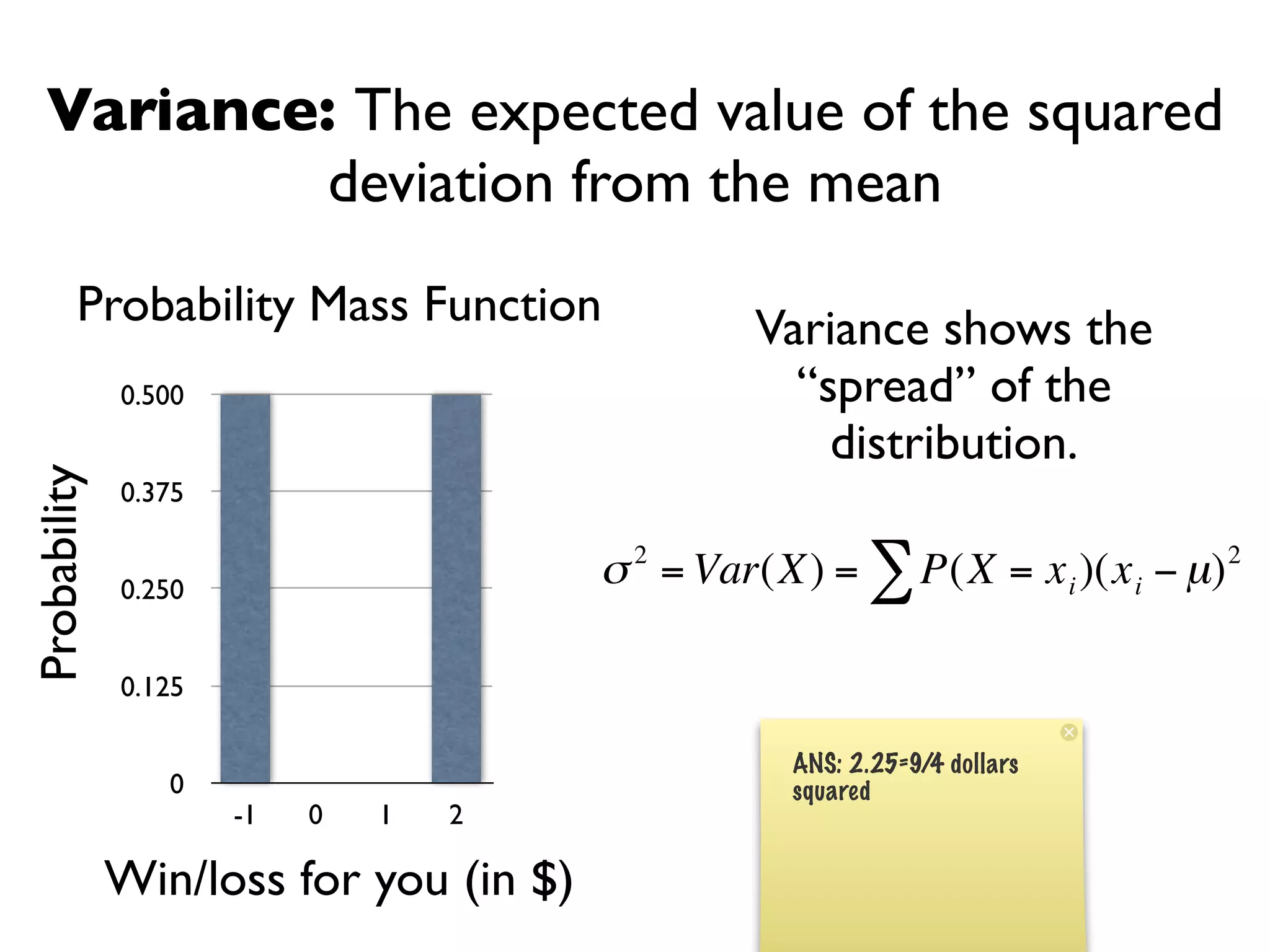 Variance: The expected value of the squared
            deviation from the mean
         Probability Mass Function               Variance shows the
              0.500                                “spread” of the
                                                     distribution.
Probability




              0.375


              0.250
                                        σ 2 = Var(X) = ∑ P(X = x i )(x i − µ) 2

              0.125

                                                   ANS: 2.25=9/4 dollars
                 0                 €               squared
                      -1   0   1   2

              Win/loss for you (in $)
 