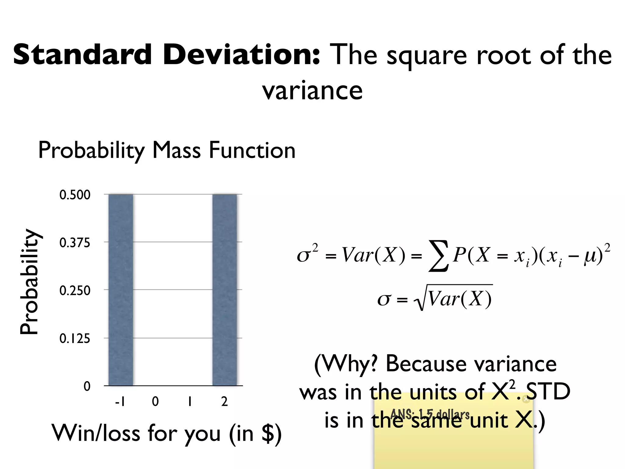 Standard Deviation: The square root of the
               variance
         Probability Mass Function
              0.500
Probability




              0.375
                                        σ 2 = Var(X) = ∑ P(X = x i )(x i − µ) 2
              0.250
                                                 σ = Var(X)
              0.125
                                   €      (Why? Because variance
                 0
                      -1   0   1   2    €was in the units of X2. STD
                                           is in the same unit X.)
                                                   ANS: 1.5 dollars
              Win/loss for you (in $)
 