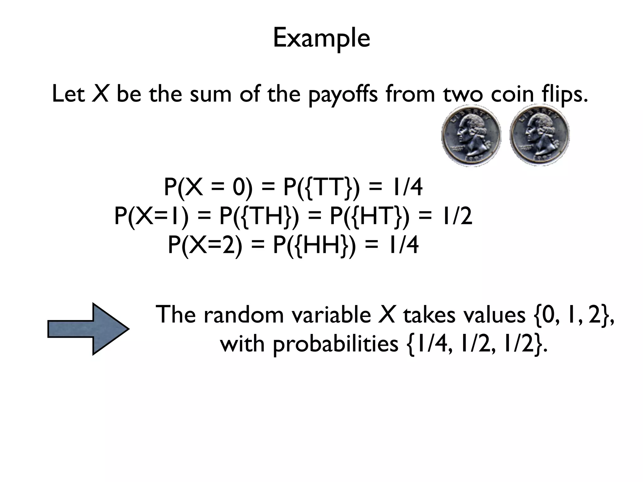 Example
Let X be the sum of the payoffs from two coin ﬂips.


         P(X = 0) = P({TT}) = 1/4
     P(X=1) = P({TH}) = P({HT}) = 1/2
         P(X=2) = P({HH}) = 1/4

         The random variable X takes values {0, 1, 2},
               with probabilities {1/4, 1/2, 1/2}.
 
