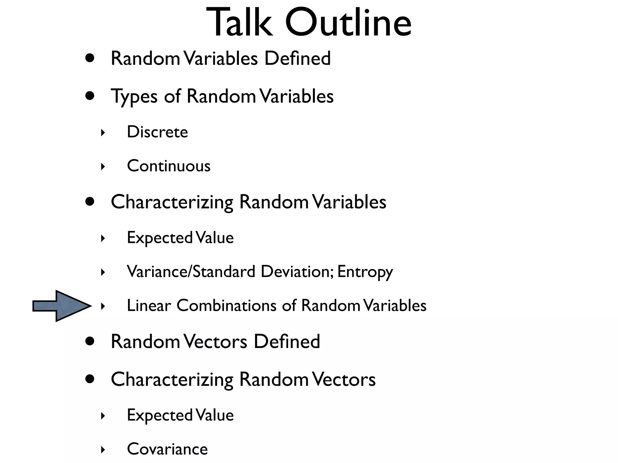 Talk Outline
•       Random Variables Deﬁned

•       Types of Random Variables
    ‣    Discrete
    ‣    Continuous

•       Characterizing Random Variables
    ‣    Expected Value
    ‣    Variance/Standard Deviation; Entropy
    ‣    Linear Combinations of Random Variables

•       Random Vectors Deﬁned

•       Characterizing Random Vectors
    ‣    Expected Value
    ‣    Covariance
 