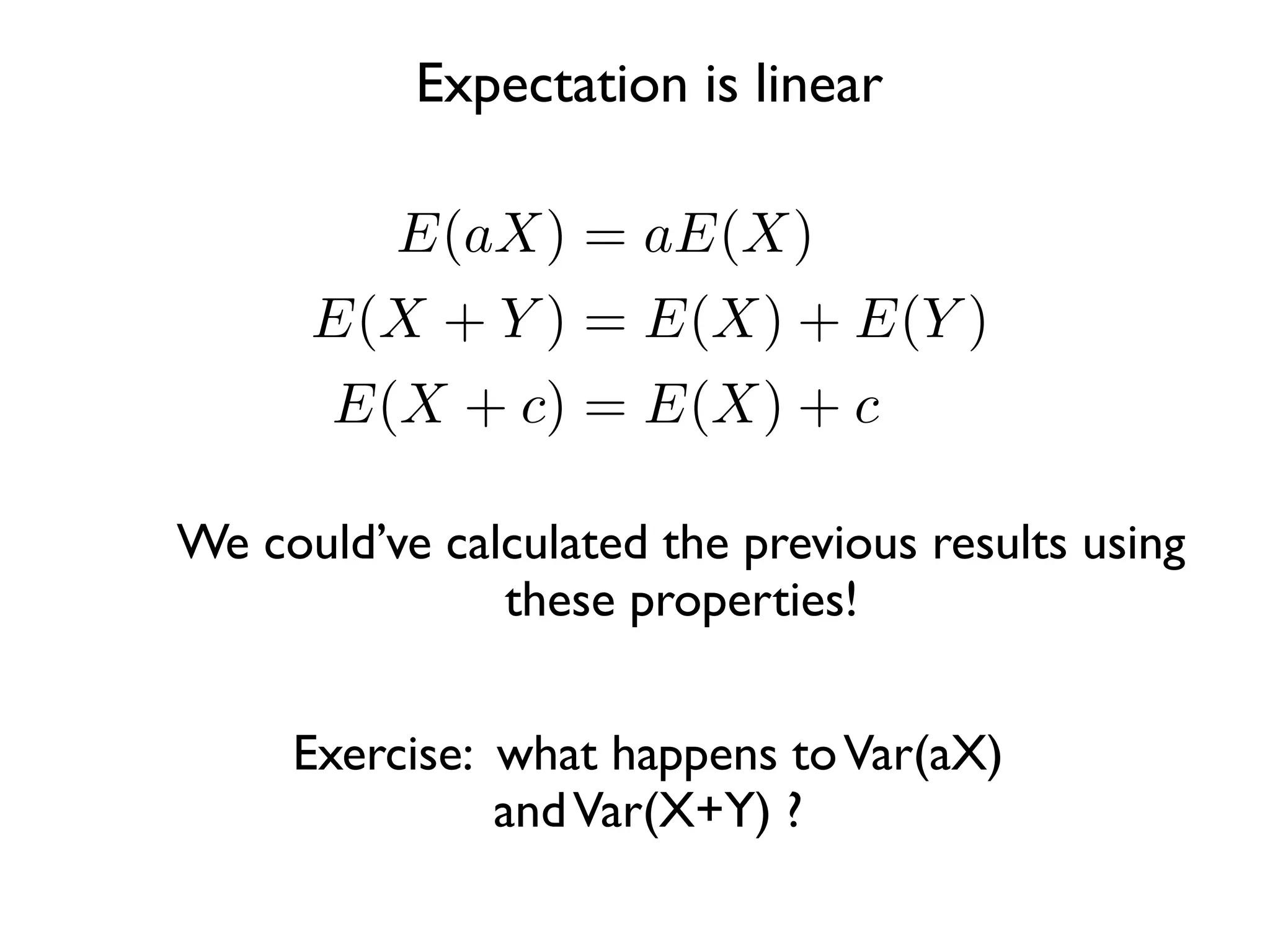 Expectation is linear

          E(aX) = aE(X)
      E(X + Y ) = E(X) + E(Y )
       E(X + c) = E(X) + c

We could’ve calculated the previous results using
               these properties!


     Exercise: what happens to Var(aX)
               and Var(X+Y) ?
 