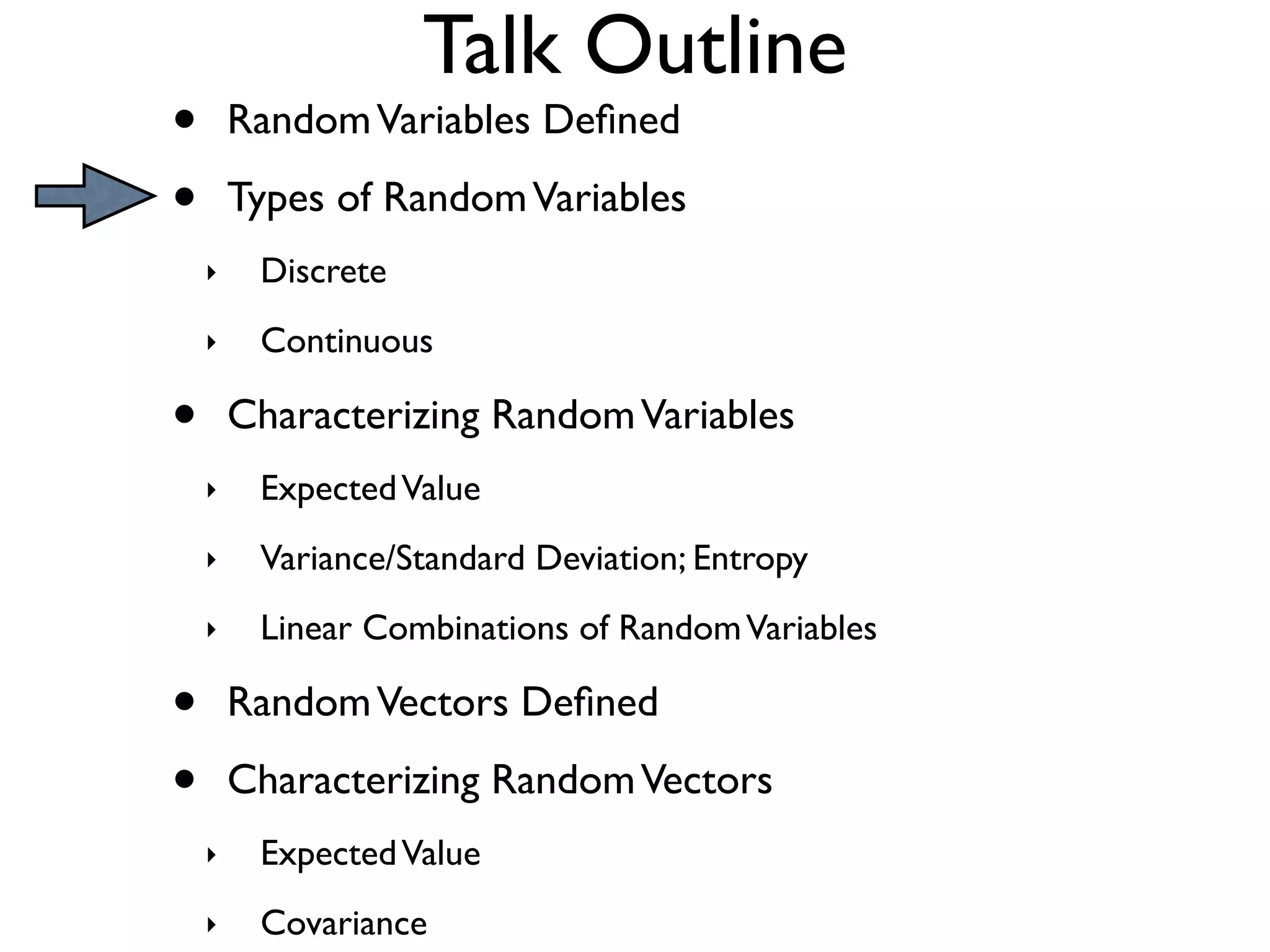 Talk Outline
•       Random Variables Deﬁned

•       Types of Random Variables
    ‣    Discrete
    ‣    Continuous

•       Characterizing Random Variables
    ‣    Expected Value
    ‣    Variance/Standard Deviation; Entropy
    ‣    Linear Combinations of Random Variables

•       Random Vectors Deﬁned

•       Characterizing Random Vectors
    ‣    Expected Value
    ‣    Covariance
 