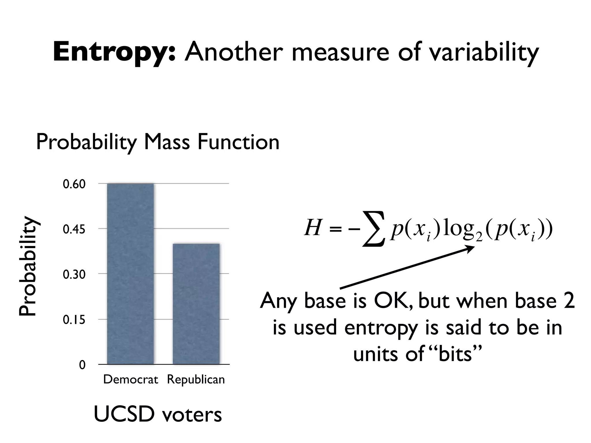 Entropy: Another measure of variability


         Probability Mass Function
              0.60


                                               H = −∑ p(x i )log 2 ( p(x i ))
Probability




              0.45


              0.30

                                           Any base is OK, but when base 2
              0.15
                                            is used entropy is said to be in
                                    €                units of “bits”
                0
                     Democrat Republican

                     UCSD voters
 