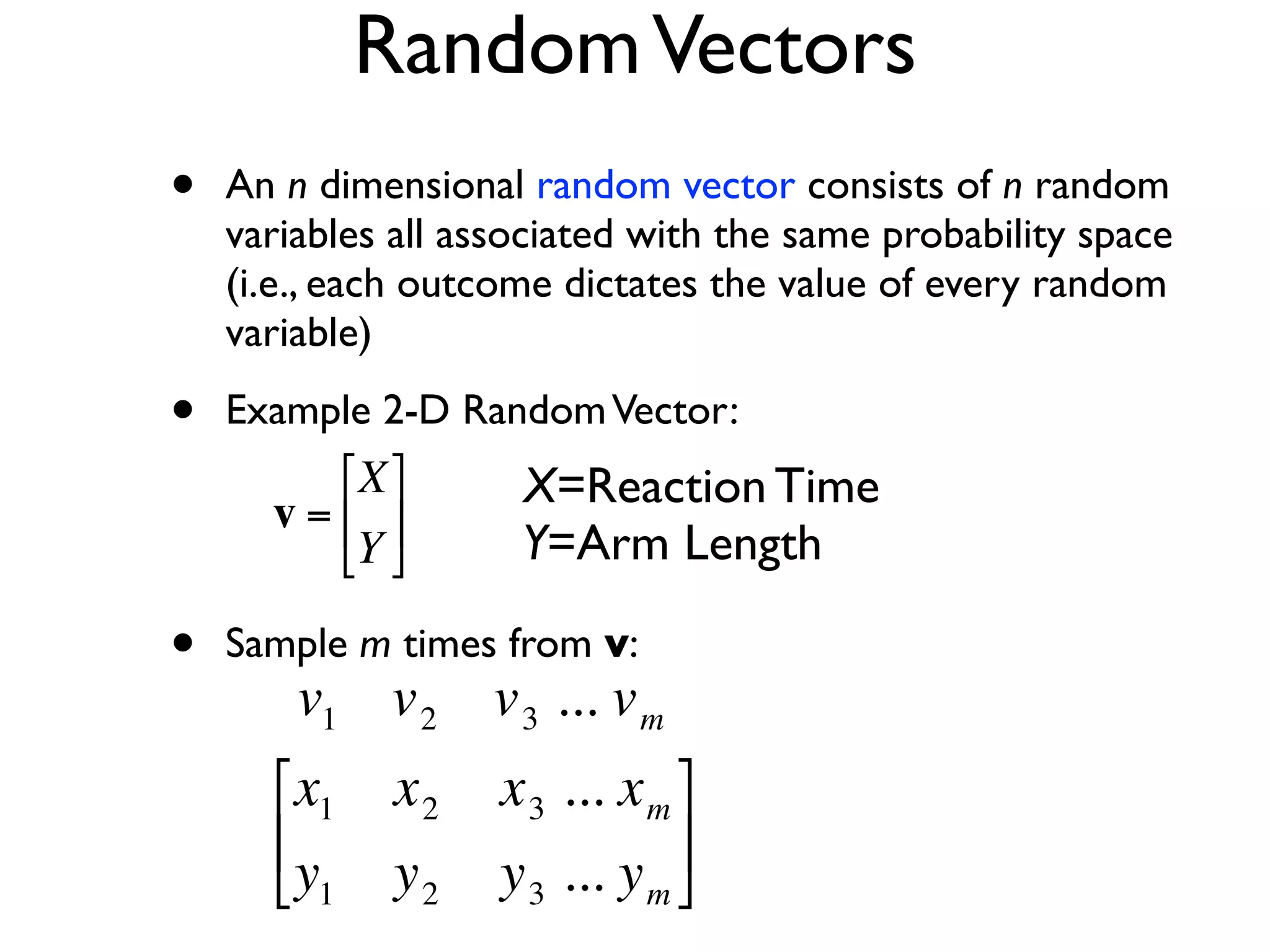 Random Vectors
    •   An n dimensional random vector consists of n random
        variables all associated with the same probability space
        (i.e., each outcome dictates the value of every random
        variable)

    •   Example 2-D Random Vector:
              ⎡X ⎤     X=Reaction Time
          v = ⎢ ⎥
              ⎣Y ⎦     Y=Arm Length

    •   Sample m times from v:
            v1 v 2 v 3 ... v m
€
          ⎡x1    x2    x 3 ... x m ⎤
          ⎢                        ⎥
          ⎣y1    y2    y 3 ... y m ⎦
 