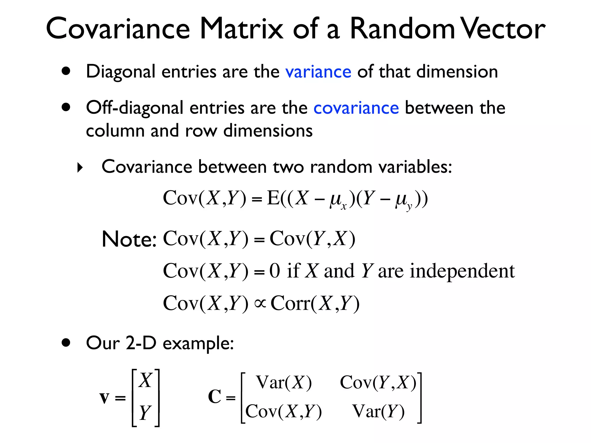 Covariance Matrix of a Random Vector
 •    Diagonal entries are the variance of that dimension

 •    Off-diagonal entries are the covariance between the
      column and row dimensions
     ‣ Covariance between two random variables:
                    Cov(X,Y ) = E((X − µx )(Y − µy ))

         Note: Cov(X,Y ) = Cov(Y, X)
                    Cov(X,Y ) = 0 if X and Y are independent
     €
                    Cov(X,Y ) ∝ Corr(X,Y )

 •    Our 2-D example:
           ⎡X ⎤            ⎡ Var(X) Cov(Y, X)⎤
     € v = ⎢ ⎥         C = ⎢                  ⎥
           ⎣Y ⎦            ⎣Cov(X,Y ) Var(Y ) ⎦
 