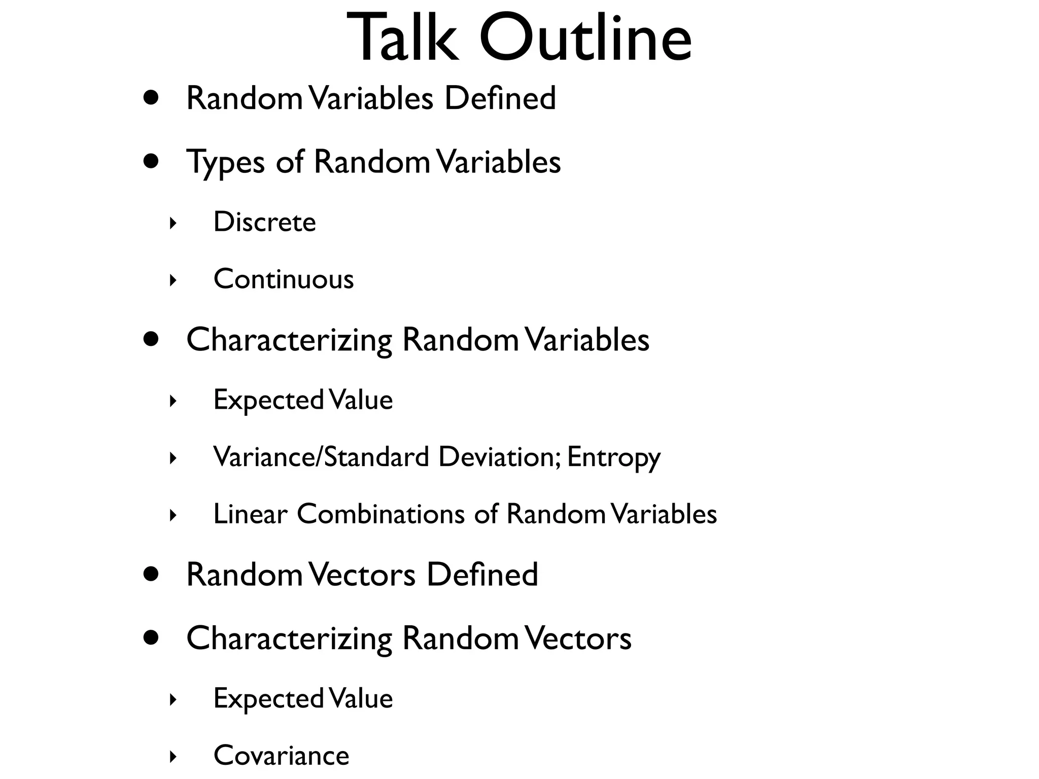 Talk Outline
•       Random Variables Deﬁned

•       Types of Random Variables
    ‣    Discrete
    ‣    Continuous

•       Characterizing Random Variables
    ‣    Expected Value
    ‣    Variance/Standard Deviation; Entropy
    ‣    Linear Combinations of Random Variables

•       Random Vectors Deﬁned

•       Characterizing Random Vectors
    ‣    Expected Value
    ‣    Covariance
 