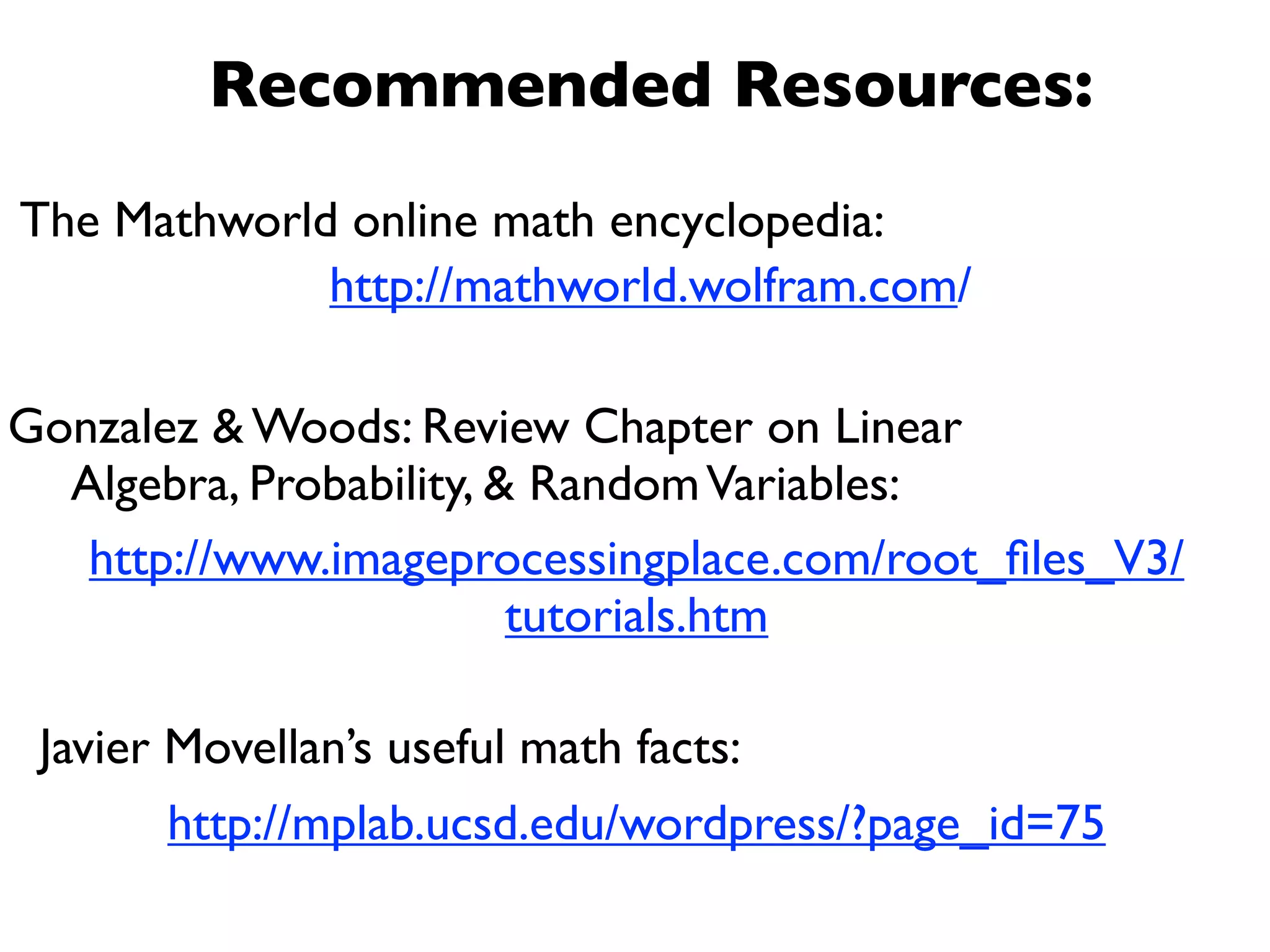 Recommended Resources:
The Mathworld online math encyclopedia:
             http://mathworld.wolfram.com/

Gonzalez & Woods: Review Chapter on Linear
  Algebra, Probability, & Random Variables:
   http://www.imageprocessingplace.com/root_ﬁles_V3/
                         tutorials.htm

 Javier Movellan’s useful math facts:
        http://mplab.ucsd.edu/wordpress/?page_id=75
 