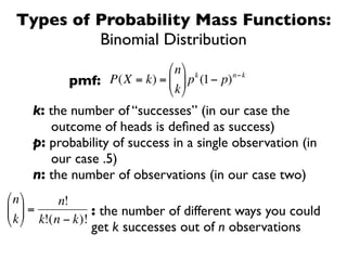 Types of Probability Mass Functions:
          Binomial Distribution
                           ⎛ n ⎞ k      n−k
           pmf: P(X = k) = ⎜ ⎟ p (1− p)
                           ⎝ k ⎠
    k: the number of “successes” (in our case the
       outcome of heads is deﬁned as success)
    p: probability of success in a single observation (in
        €
       our case .5)
    n: the number of observations (in our case two)
⎛ n ⎞     n!
⎜ ⎟ =            : the number of different ways you could
⎝ k ⎠ k!(n − k)!
               get k successes out of n observations
 