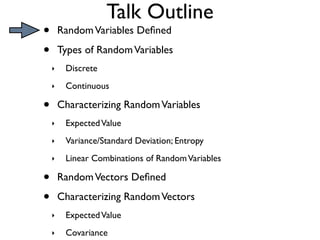 Talk Outline
•       Random Variables Deﬁned

•       Types of Random Variables
    ‣    Discrete
    ‣    Continuous

•       Characterizing Random Variables
    ‣    Expected Value
    ‣    Variance/Standard Deviation; Entropy
    ‣    Linear Combinations of Random Variables

•       Random Vectors Deﬁned

•       Characterizing Random Vectors
    ‣    Expected Value
    ‣    Covariance
 
