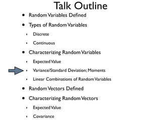 Talk Outline
•       Random Variables Deﬁned

•       Types of Random Variables
    ‣    Discrete
    ‣    Continuous

•       Characterizing Random Variables
    ‣    Expected Value
    ‣    Variance/Standard Deviation; Moments
    ‣    Linear Combinations of Random Variables

•       Random Vectors Deﬁned

•       Characterizing Random Vectors
    ‣    Expected Value
    ‣    Covariance
 