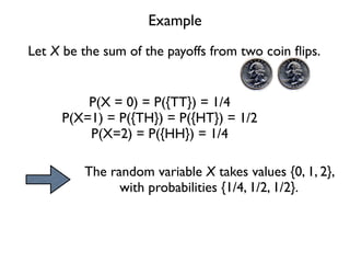 Example
Let X be the sum of the payoffs from two coin ﬂips.


         P(X = 0) = P({TT}) = 1/4
     P(X=1) = P({TH}) = P({HT}) = 1/2
         P(X=2) = P({HH}) = 1/4

         The random variable X takes values {0, 1, 2},
               with probabilities {1/4, 1/2, 1/2}.
 
