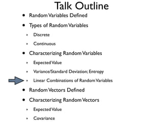 Talk Outline
•       Random Variables Deﬁned

•       Types of Random Variables
    ‣    Discrete
    ‣    Continuous

•       Characterizing Random Variables
    ‣    Expected Value
    ‣    Variance/Standard Deviation; Entropy
    ‣    Linear Combinations of Random Variables

•       Random Vectors Deﬁned

•       Characterizing Random Vectors
    ‣    Expected Value
    ‣    Covariance
 