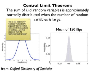 Central Limit Theorem:
   The sum of i.i.d. random variables is approximately
   normally distributed when the number of random
    This is one reason why
                            variables is large.
     Gaussian variables are
     popularly assumed when
     doing statistical analysis
          Normal pdf
     or modeling. Another               Mean of 150 ﬂips
     reason is that it’s
     mathematically simpler




from: Oxford Dictionary of Statistics
 