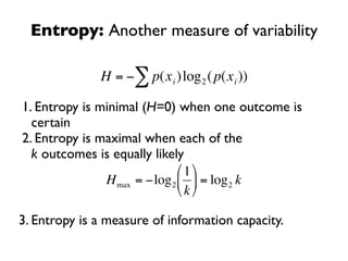 Entropy: Another measure of variability

              H = −∑ p(x i )log 2 ( p(x i ))

1. Entropy is minimal (H=0) when one outcome is
  certain
2. Entropy is maximal when each of the
    €
  k outcomes is equally likely
                              ⎛ 1 ⎞
               H max = −log 2 ⎜ ⎟ = log 2 k
                              ⎝ k ⎠

3. Entropy is a measure of information capacity.

     €
 