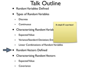 Talk Outline
•       Random Variables Deﬁned

•       Types of Random Variables
    ‣    Discrete
    ‣    Continuous                        Do simple RT experiment


•       Characterizing Random Variables
    ‣    Expected Value
    ‣    Variance/Standard Deviation; Entropy
    ‣    Linear Combinations of Random Variables

•       Random Vectors Deﬁned

•       Characterizing Random Vectors
    ‣    Expected Value
    ‣    Covariance
 