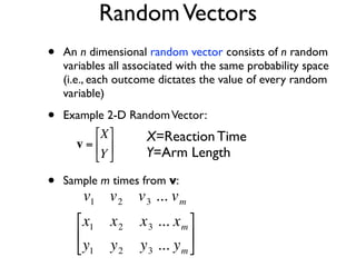 Random Vectors
    •   An n dimensional random vector consists of n random
        variables all associated with the same probability space
        (i.e., each outcome dictates the value of every random
        variable)

    •   Example 2-D Random Vector:
              ⎡X ⎤     X=Reaction Time
          v = ⎢ ⎥
              ⎣Y ⎦     Y=Arm Length

    •   Sample m times from v:
            v1 v 2 v 3 ... v m
€
          ⎡x1    x2    x 3 ... x m ⎤
          ⎢                        ⎥
          ⎣y1    y2    y 3 ... y m ⎦
 