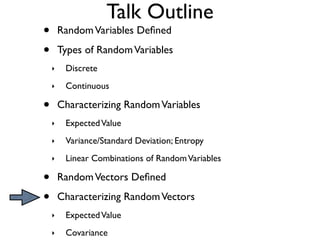 Talk Outline
•       Random Variables Deﬁned

•       Types of Random Variables
    ‣    Discrete
    ‣    Continuous

•       Characterizing Random Variables
    ‣    Expected Value
    ‣    Variance/Standard Deviation; Entropy
    ‣    Linear Combinations of Random Variables

•       Random Vectors Deﬁned

•       Characterizing Random Vectors
    ‣    Expected Value
    ‣    Covariance
 