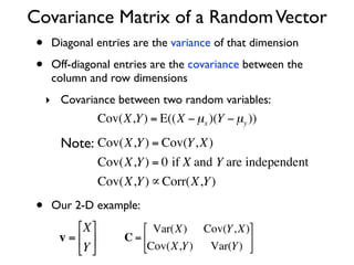 Covariance Matrix of a Random Vector
 •    Diagonal entries are the variance of that dimension

 •    Off-diagonal entries are the covariance between the
      column and row dimensions
     ‣ Covariance between two random variables:
                    Cov(X,Y ) = E((X − µx )(Y − µy ))

         Note: Cov(X,Y ) = Cov(Y, X)
                    Cov(X,Y ) = 0 if X and Y are independent
     €
                    Cov(X,Y ) ∝ Corr(X,Y )

 •    Our 2-D example:
           ⎡X ⎤            ⎡ Var(X) Cov(Y, X)⎤
     € v = ⎢ ⎥         C = ⎢                  ⎥
           ⎣Y ⎦            ⎣Cov(X,Y ) Var(Y ) ⎦
 