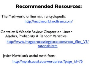 Recommended Resources:
The Mathworld online math encyclopedia:
             http://mathworld.wolfram.com/

Gonzalez & Woods: Review Chapter on Linear
  Algebra, Probability, & Random Variables:
   http://www.imageprocessingplace.com/root_ﬁles_V3/
                         tutorials.htm

 Javier Movellan’s useful math facts:
        http://mplab.ucsd.edu/wordpress/?page_id=75
 