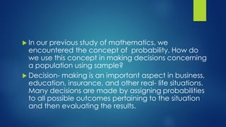  In our previous study of mathematics, we
encountered the concept of probability. How do
we use this concept in making decisions concerning
a population using sample?
 Decision- making is an important aspect in business,
education, insurance, and other real- life situations.
Many decisions are made by assigning probabilities
to all possible outcomes pertaining to the situation
and then evaluating the results.
 