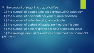 9.) the amount of sugar in a cup of coffee
10.) the number of people who are playing LOTTO each day
11.) the number of accidents per year at an intersection
12.) the number of voters favoring a candidate
13.) the number of bushels of apples per hectare this year
14.) the number of patient arrivals per hour at medical clinic
15.) the average amount of electricity consumed per household
per month
 