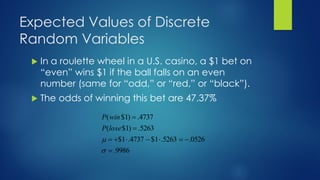 Expected Values of Discrete
Random Variables
 In a roulette wheel in a U.S. casino, a $1 bet on
“even” wins $1 if the ball falls on an even
number (same for “odd,” or “red,” or “black”).
 The odds of winning this bet are 47.37%
9986
.
0526
.
5263
.
1
$
4737
.
1
$
5263
.
)
1
$
(
4737
.
)
1
$
(
=
−
=

−

+
=
=
=


lose
P
win
P
 