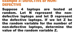 Example 3: DEFECTIVE or NON-
DEFECTIVE
Suppose 4 laptops are tested at
random. Let N represent the non-
defective laptops and let D represent
the defective laptops. If we let Z be
the random variable for the number of
non-defective laptops, determine the
value of the random variable Z.
 