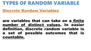 TYPES OF RANDOM VARIABLE
Discrete Random Variables
are variables that can take on a finite
number of distinct values. In easier
definition, discrete random variable is
a set of possible outcomes that is
countable.
 