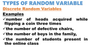TYPES OF RANDOM VARIABLE
Discrete Random Variables
Examples
number of heads acquired while
flipping a coin three times
the number of defective chairs,
the number of boys in the family,
the number of students present in
the online class
 