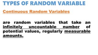 TYPES OF RANDOM VARIABLE
Continuous Random Variables
are random variables that take an
infinitely uncountable number of
potential values, regularly measurable
amounts.
 